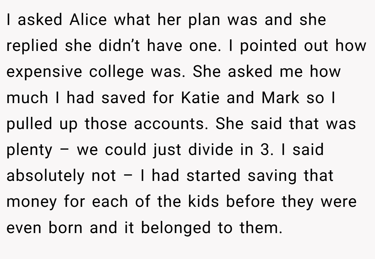 I asked Alice what her plan was and she replied she didn’t have one. I pointed out how expensive college was. She asked me how much I had saved for Katie and Mark so I pulled up those accounts. She said that was plenty – we could just divide in 3. I said absolutely not – I had started saving that money for each of the kids before they were even born and it belonged to them.