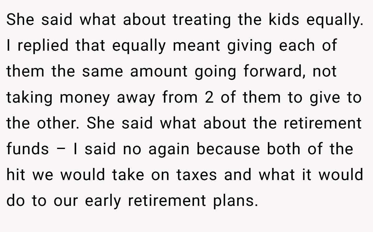 She said what about treating the kids equally. I replied that equally meant giving each of them the same amount going forward, not taking money away from 2 of them to give to the other. She said what about the retirement funds – I said no again because both of the hit we would take on taxes and what it would do to our early retirement plans.