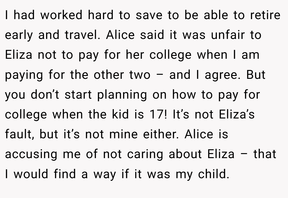 I had worked hard to save to be able to retire early and travel. Alice said it was unfair to Eliza not to pay for her college when I am paying for the other two – and I agree. But you don’t start planning on how to pay for college when the kid is 17! It’s not Eliza’s fault, but it’s not mine either. Alice is accusing me of not caring about Eliza – that I would find a way if it was my child.