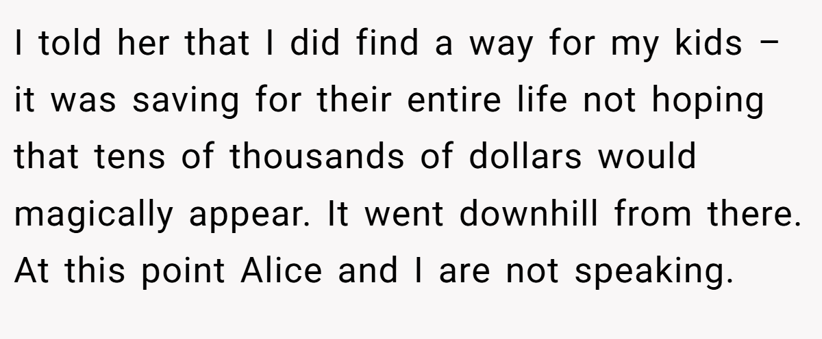 I told her that I did find a way for my kids – it was saving for their entire life not hoping that tens of thousands of dollars would magically appear. It went downhill from there. At this point Alice and I are not speaking.