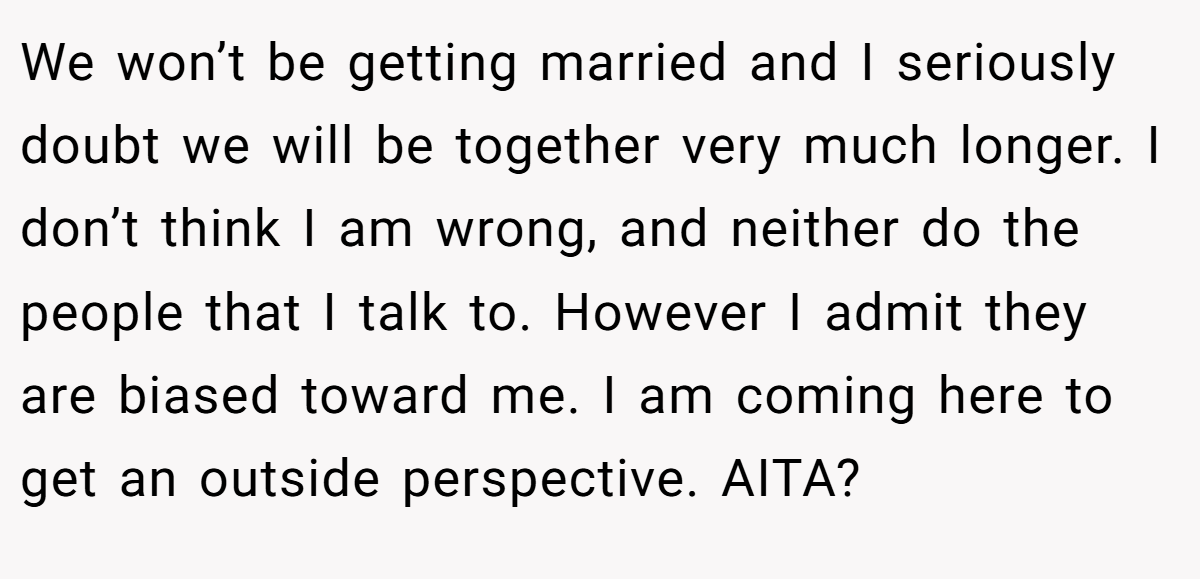We won’t be getting married and I seriously doubt we will be together very much longer. I don’t think I am wrong, and neither do the people that I talk to. However I admit they are biased toward me. I am coming here to get an outside perspective. AITA?