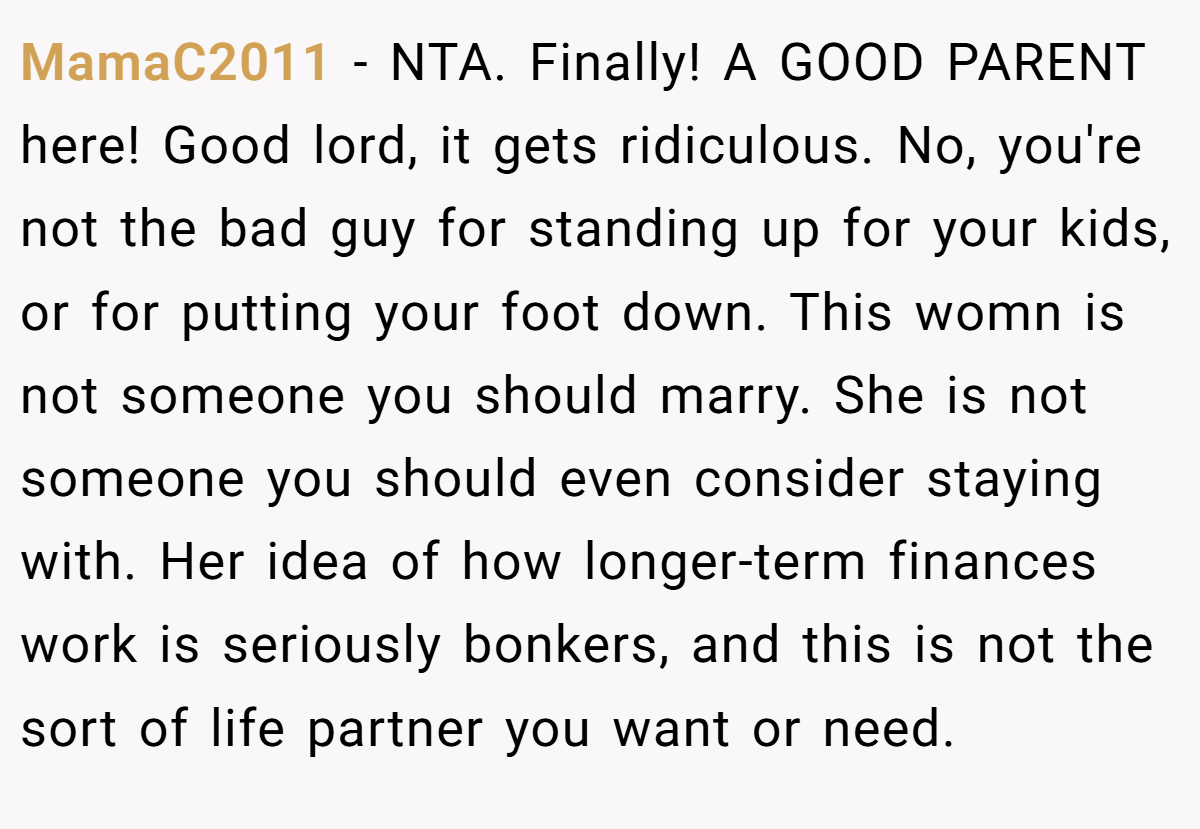 MamaC2011 − NTA. Finally! A GOOD PARENT here! Good lord, it gets ridiculous. No, you're not the bad guy for standing up for your kids, or for putting your foot down. This womn is not someone you should marry. She is not someone you should even consider staying with. Her idea of how longer-term finances work is seriously bonkers, and this is not the sort of life partner you want or need.