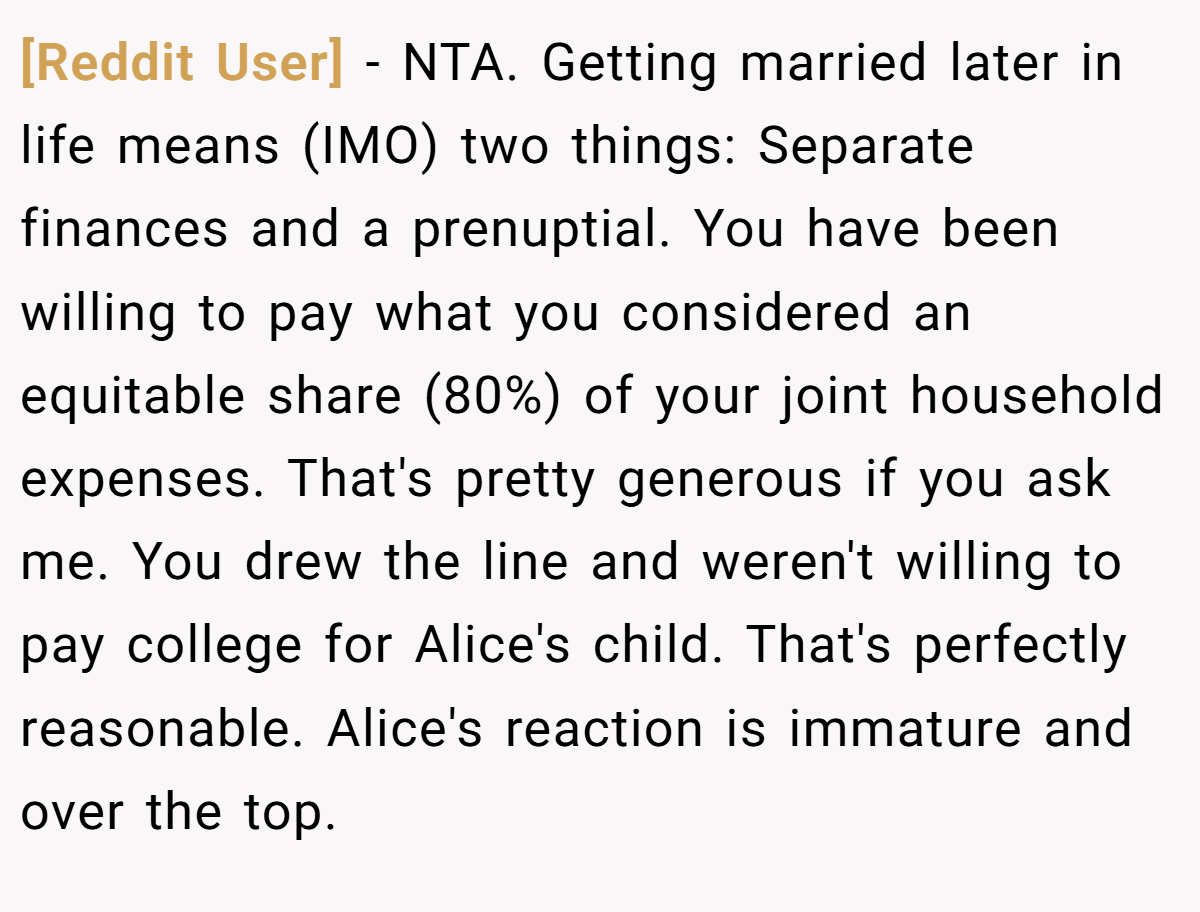 [Reddit User] − NTA. Getting married later in life means (IMO) two things: Separate finances and a prenuptial. You have been willing to pay what you considered an equitable share (80%) of your joint household expenses. That's pretty generous if you ask me. You drew the line and weren't willing to pay college for Alice's child. That's perfectly reasonable. Alice's reaction is immature and over the top.
