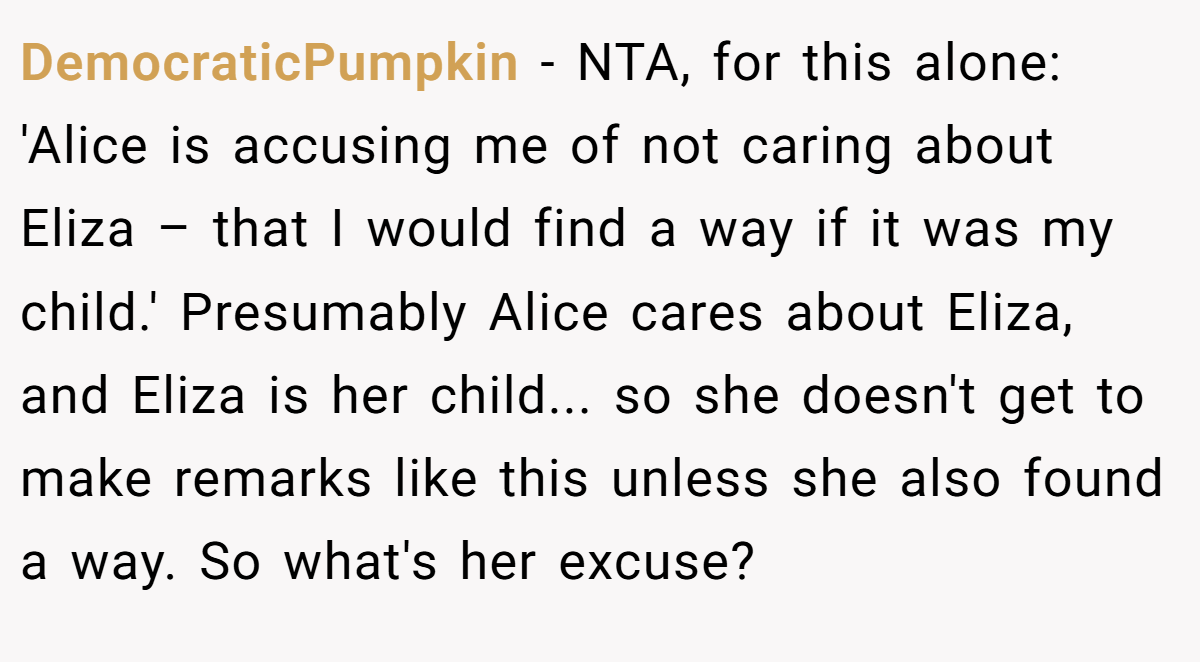 DemocraticPumpkin − NTA, for this alone: 'Alice is accusing me of not caring about Eliza – that I would find a way if it was my child.' Presumably Alice cares about Eliza, and Eliza is her child... so she doesn't get to make remarks like this unless she also found a way. So what's her excuse?