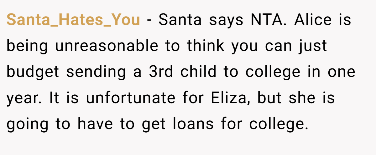 Santa_Hates_You − Santa says NTA. Alice is being unreasonable to think you can just budget sending a 3rd child to college in one year. It is unfortunate for Eliza, but she is going to have to get loans for college.