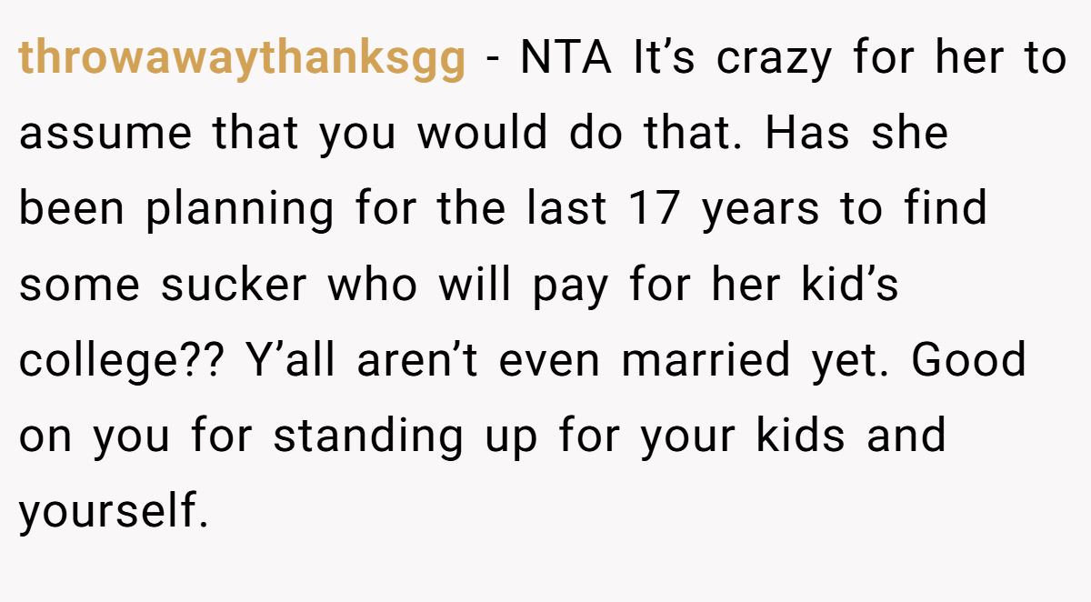 throwawaythanksgg − NTA It’s crazy for her to assume that you would do that. Has she been planning for the last 17 years to find some sucker who will pay for her kid’s college?? Y’all aren’t even married yet. Good on you for standing up for your kids and yourself.