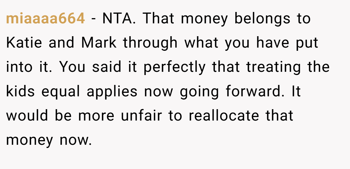miaaaa664 − NTA. That money belongs to Katie and Mark through what you have put into it. You said it perfectly that treating the kids equal applies now going forward. It would be more unfair to reallocate that money now.