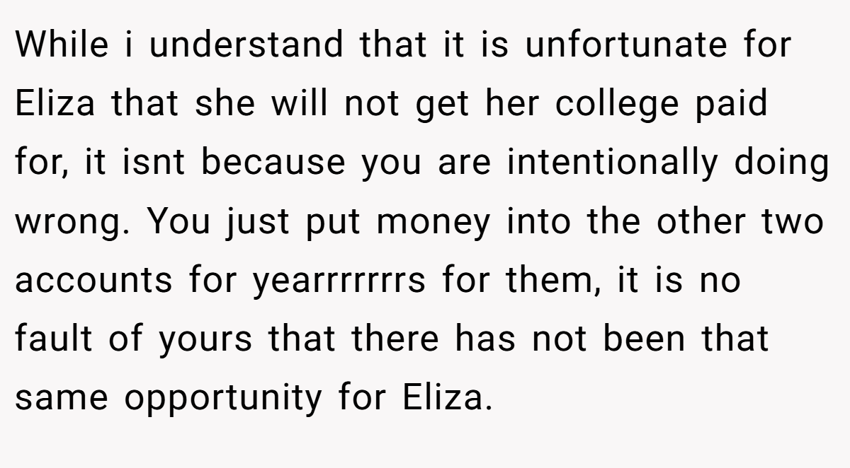 While i understand that it is unfortunate for Eliza that she will not get her college paid for, it isnt because you are intentionally doing wrong. You just put money into the other two accounts for yearrrrrrrs for them, it is no fault of yours that there has not been that same opportunity for Eliza.