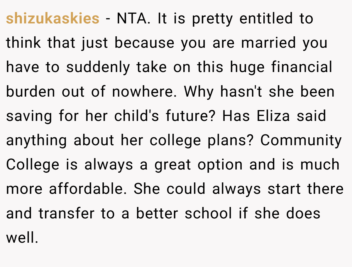 shizukaskies − NTA. It is pretty entitled to think that just because you are married you have to suddenly take on this huge financial burden out of nowhere. Why hasn't she been saving for her child's future? Has Eliza said anything about her college plans? Community College is always a great option and is much more affordable. She could always start there and transfer to a better school if she does well.