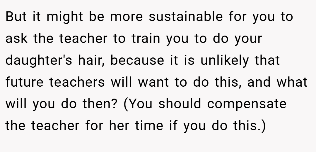 But it might be more sustainable for you to ask the teacher to train you to do your daughter's hair, because it is unlikely that future teachers will want to do this, and what will you do then? (You should compensate the teacher for her time if you do this.)