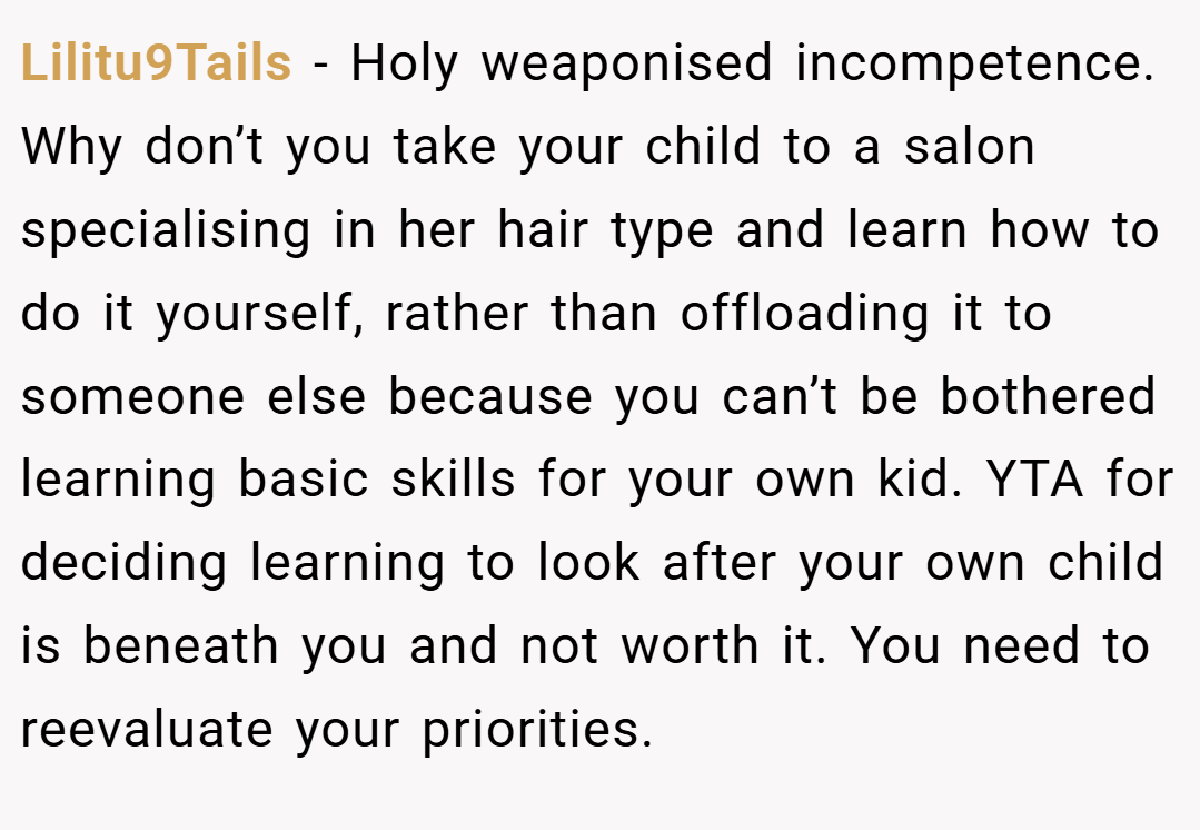 Lilitu9Tails − Holy weaponised incompetence. Why don’t you take your child to a salon specialising in her hair type and learn how to do it yourself, rather than offloading it to someone else because you can’t be bothered learning basic skills for your own kid. YTA for deciding learning to look after your own child is beneath you and not worth it. You need to reevaluate your priorities.