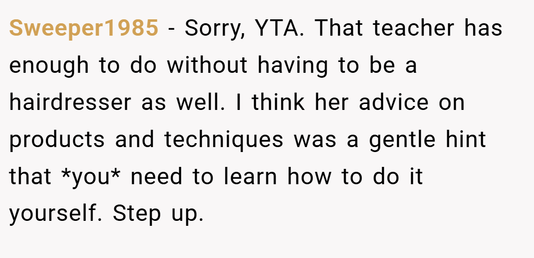 Sweeper1985 − Sorry, YTA. That teacher has enough to do without having to be a hairdresser as well. I think her advice on products and techniques was a gentle hint that *you* need to learn how to do it yourself. Step up.