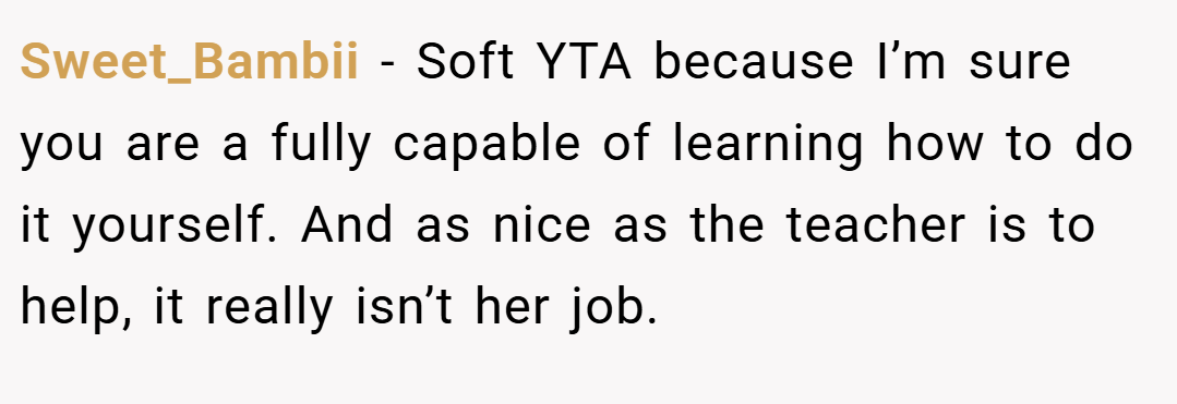 Sweet_Bambii − Soft YTA because I’m sure you are a fully capable of learning how to do it yourself. And as nice as the teacher is to help, it really isn’t her job.