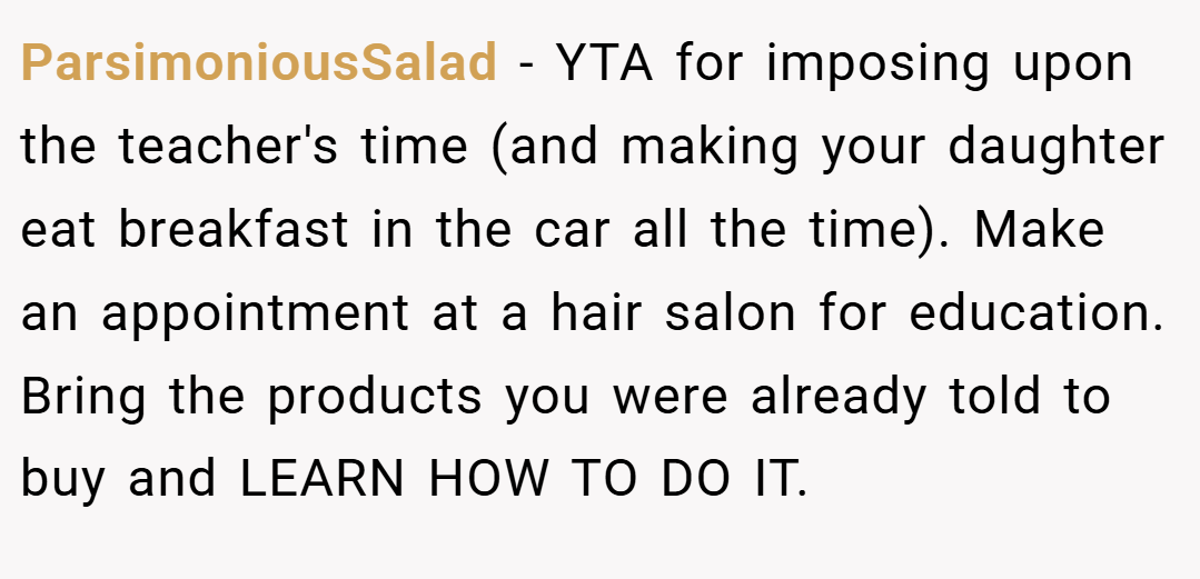 ParsimoniousSalad − YTA for imposing upon the teacher's time (and making your daughter eat breakfast in the car all the time). Make an appointment at a hair salon for education. Bring the products you were already told to buy and LEARN HOW TO DO IT.
