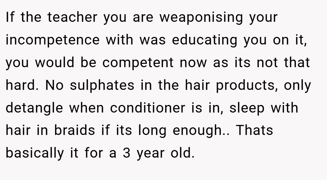 If the teacher you are weaponising your incompetence with was educating you on it, you would be competent now as its not that hard. No sulphates in the hair products, only detangle when conditioner is in, sleep with hair in braids if its long enough.. Thats basically it for a 3 year old.