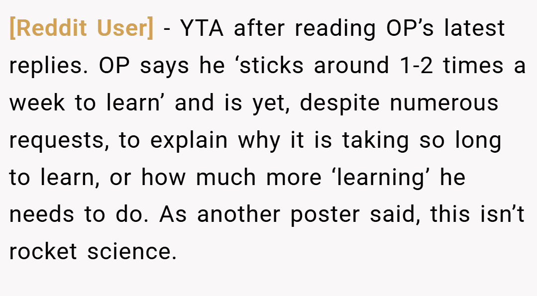 [Reddit User] − YTA after reading OP’s latest replies. OP says he ‘sticks around 1-2 times a week to learn’ and is yet, despite numerous requests, to explain why it is taking so long to learn, or how much more ‘learning’ he needs to do. As another poster said, this isn’t rocket science.