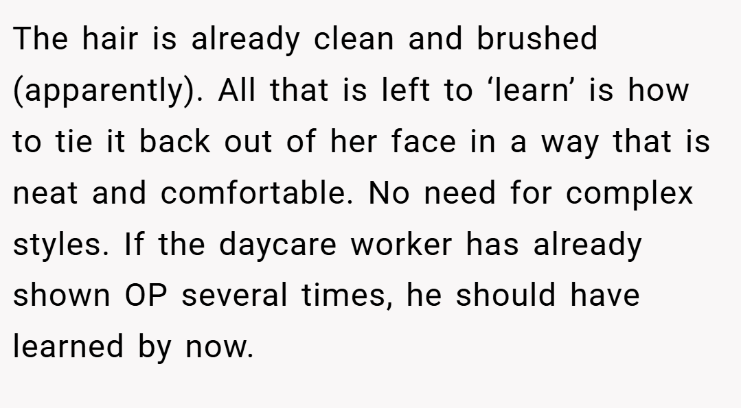The hair is already clean and brushed (apparently). All that is left to ‘learn’ is how to tie it back out of her face in a way that is neat and comfortable. No need for complex styles. If the daycare worker has already shown OP several times, he should have learned by now.