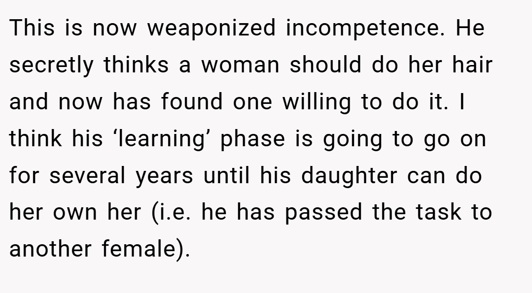 This is now weaponized incompetence. He secretly thinks a woman should do her hair and now has found one willing to do it. I think his ‘learning’ phase is going to go on for several years until his daughter can do her own her (i.e. he has passed the task to another female).