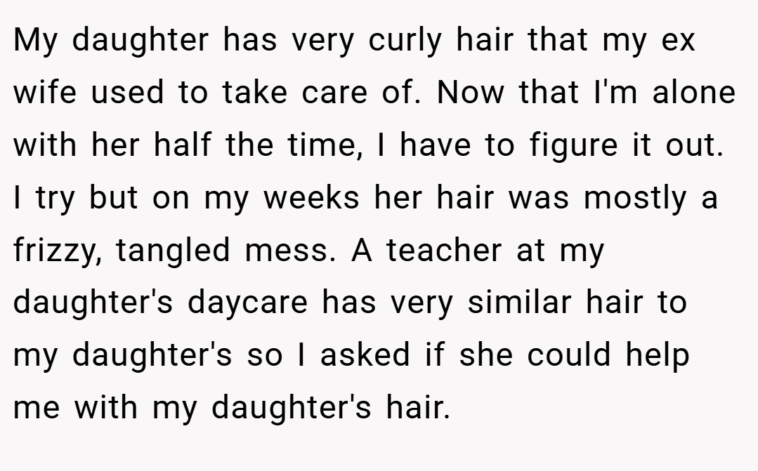 My daughter has very curly hair that my ex wife used to take care of. Now that I'm alone with her half the time, I have to figure it out. I try but on my weeks her hair was mostly a frizzy, tangled mess. A teacher at my daughter's daycare has very similar hair to my daughter's so I asked if she could help me with my daughter's hair.