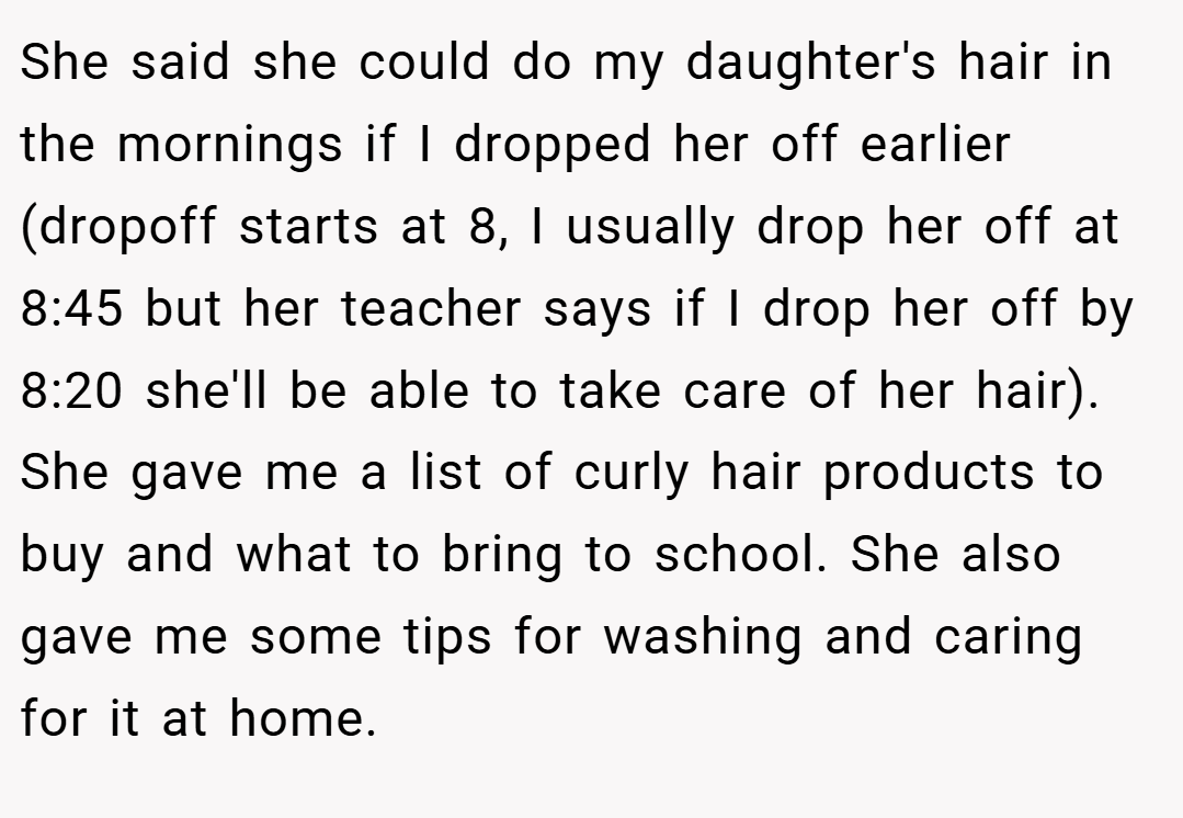 She said she could do my daughter's hair in the mornings if I dropped her off earlier (dropoff starts at 8, I usually drop her off at 8:45 but her teacher says if I drop her off by 8:20 she'll be able to take care of her hair). She gave me a list of curly hair products to buy and what to bring to school. She also gave me some tips for washing and caring for it at home.