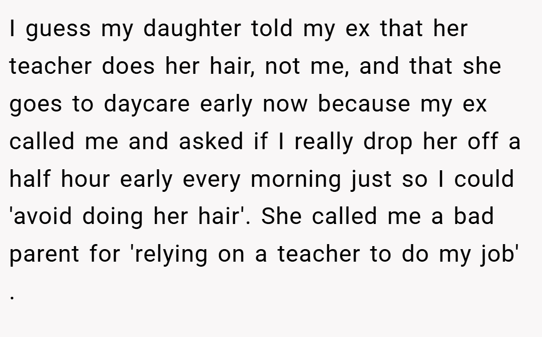 I guess my daughter told my ex that her teacher does her hair, not me, and that she goes to daycare early now because my ex called me and asked if I really drop her off a half hour early every morning just so I could 'avoid doing her hair'. She called me a bad parent for 'relying on a teacher to do my job' .