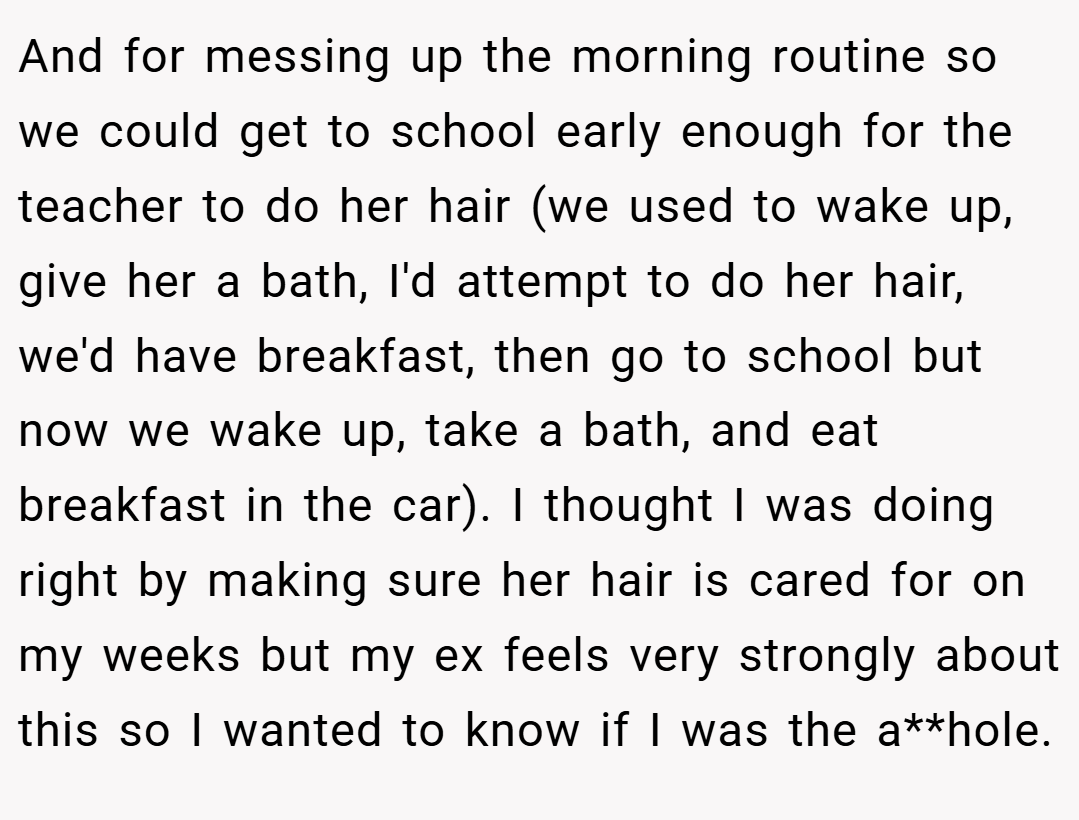 And for messing up the morning routine so we could get to school early enough for the teacher to do her hair (we used to wake up, give her a bath, I'd attempt to do her hair, we'd have breakfast, then go to school but now we wake up, take a bath, and eat breakfast in the car). I thought I was doing right by making sure her hair is cared for on my weeks but my ex feels very strongly about this so I wanted to know if I was the a**hole.