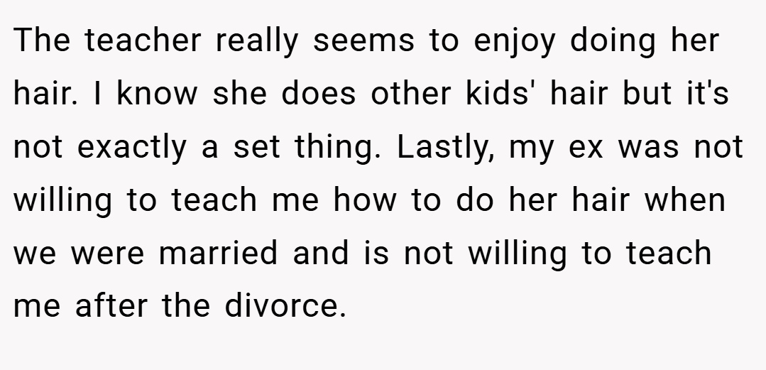 The teacher really seems to enjoy doing her hair. I know she does other kids' hair but it's not exactly a set thing. Lastly, my ex was not willing to teach me how to do her hair when we were married and is not willing to teach me after the divorce.