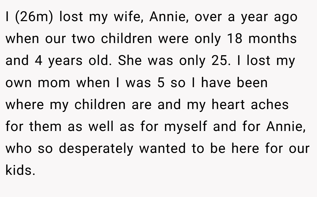 I (26m) lost my wife, Annie, over a year ago when our two children were only 18 months and 4 years old. She was only 25. I lost my own mom when I was 5 so I have been where my children are and my heart aches for them as well as for myself and for Annie, who so desperately wanted to be here for our kids.