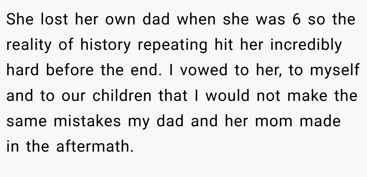 She lost her own dad when she was 6 so the reality of history repeating hit her incredibly hard before the end. I vowed to her, to myself and to our children that I would not make the same mistakes my dad and her mom made in the aftermath.