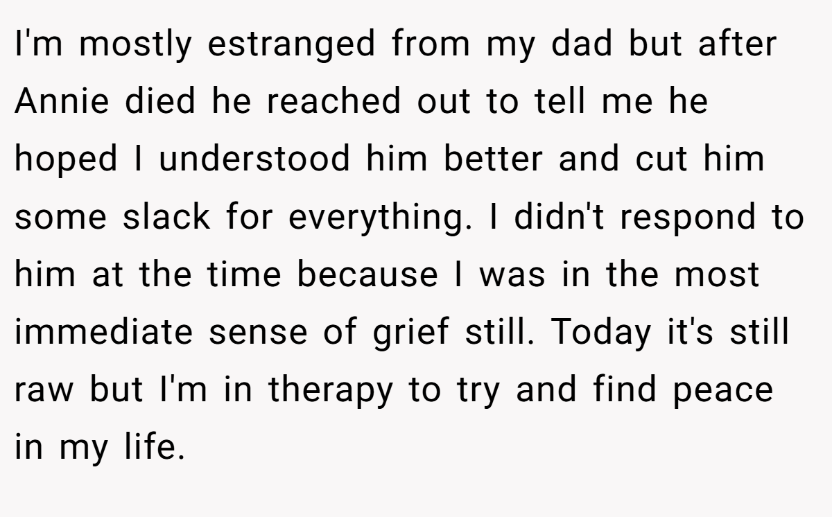 I'm mostly estranged from my dad but after Annie died he reached out to tell me he hoped I understood him better and cut him some slack for everything. I didn't respond to him at the time because I was in the most immediate sense of grief still. Today it's still raw but I'm in therapy to try and find peace in my life.