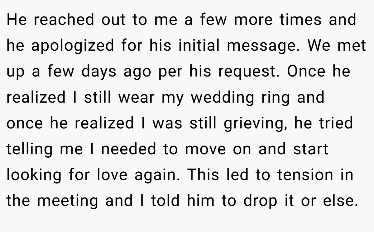 He reached out to me a few more times and he apologized for his initial message. We met up a few days ago per his request. Once he realized I still wear my wedding ring and once he realized I was still grieving, he tried telling me I needed to move on and start looking for love again. This led to tension in the meeting and I told him to drop it or else.