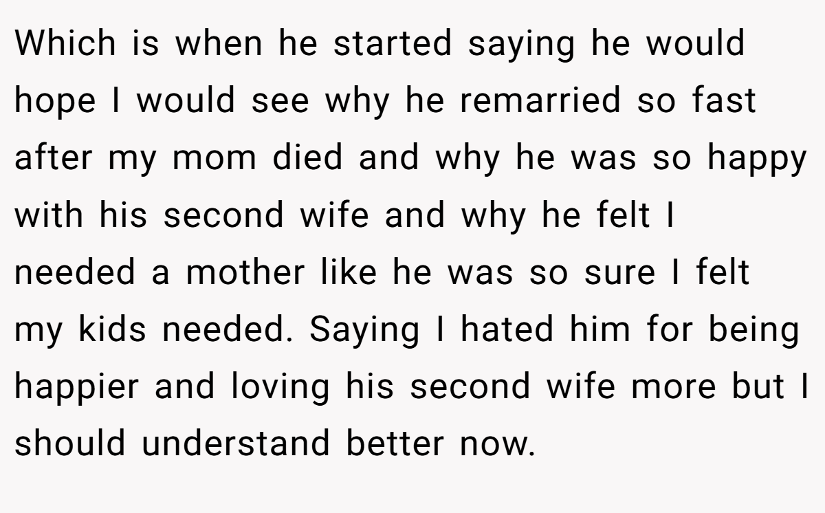 Which is when he started saying he would hope I would see why he remarried so fast after my mom died and why he was so happy with his second wife and why he felt I needed a mother like he was so sure I felt my kids needed. Saying I hated him for being happier and loving his second wife more but I should understand better now.