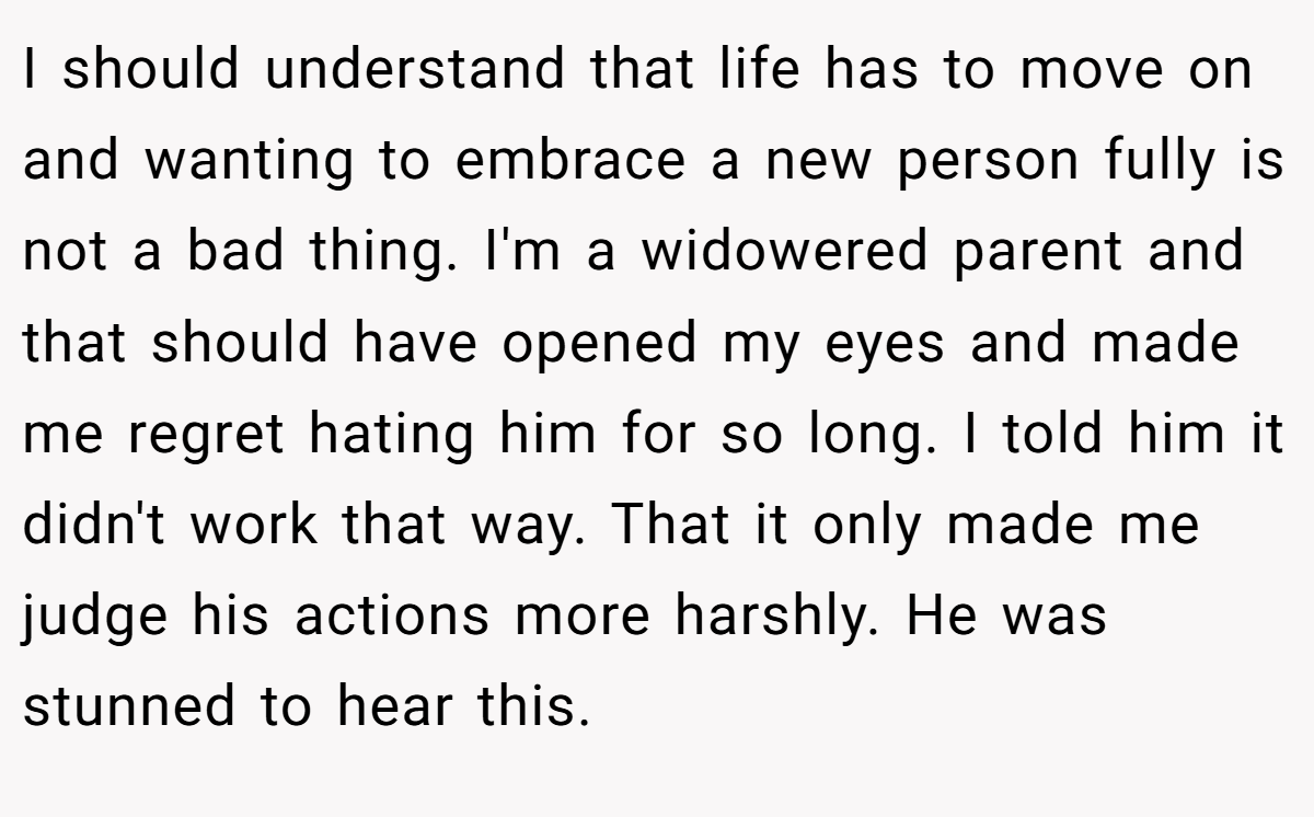 I should understand that life has to move on and wanting to embrace a new person fully is not a bad thing. I'm a widowered parent and that should have opened my eyes and made me regret hating him for so long. I told him it didn't work that way. That it only made me judge his actions more harshly. He was stunned to hear this.