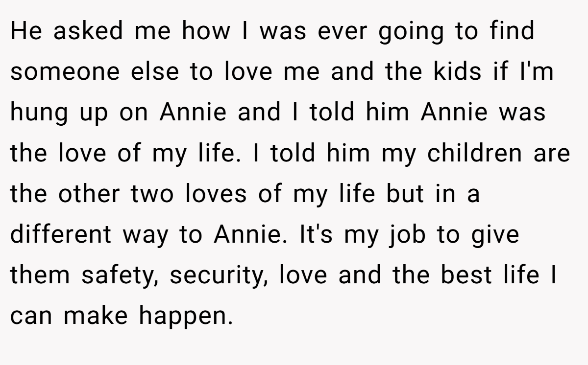 He asked me how I was ever going to find someone else to love me and the kids if I'm hung up on Annie and I told him Annie was the love of my life. I told him my children are the other two loves of my life but in a different way to Annie. It's my job to give them safety, security, love and the best life I can make happen. 