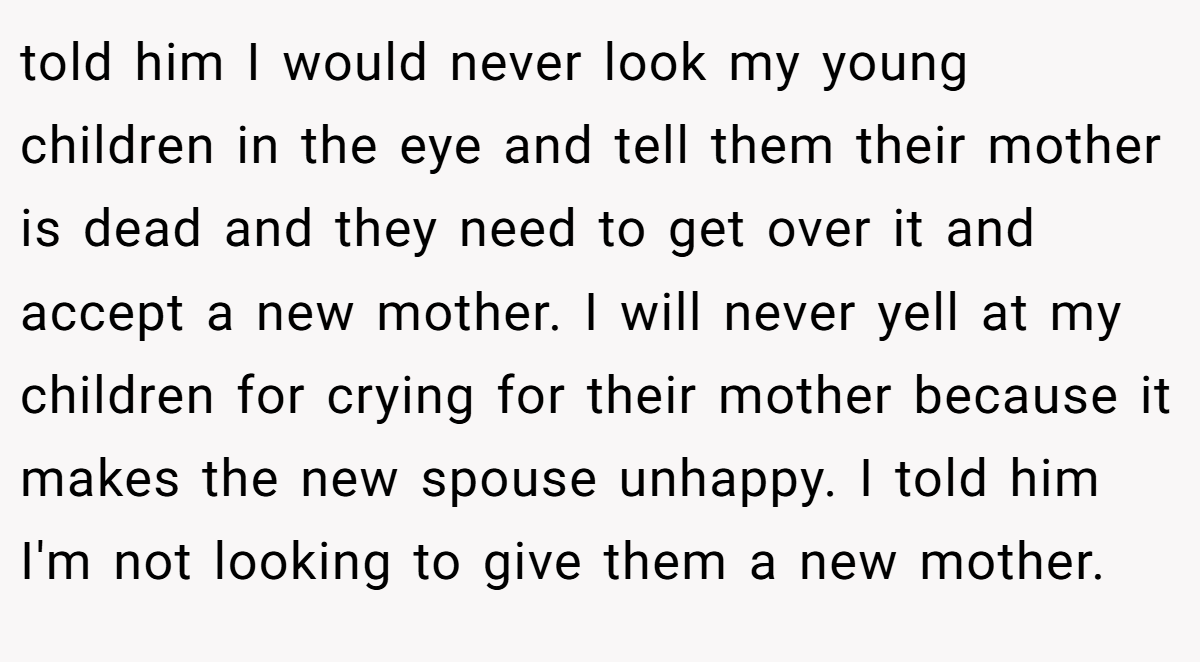 told him I would never look my young children in the eye and tell them their mother is dead and they need to get over it and accept a new mother. I will never yell at my children for crying for their mother because it makes the new spouse unhappy. I told him I'm not looking to give them a new mother.