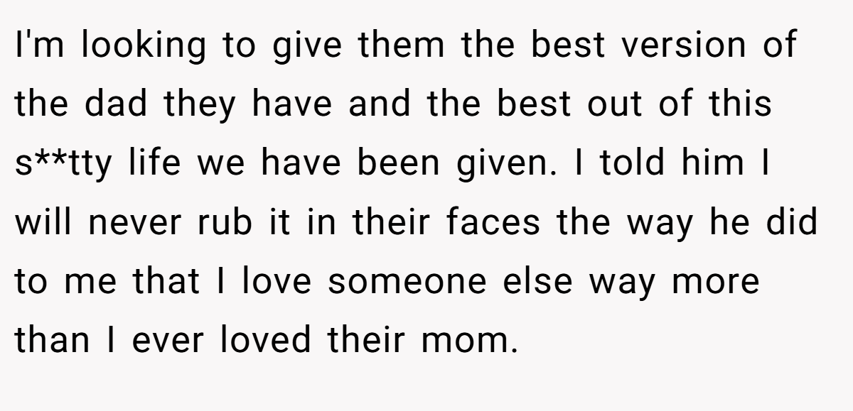 I'm looking to give them the best version of the dad they have and the best out of this s**tty life we have been given. I told him I will never rub it in their faces the way he did to me that I love someone else way more than I ever loved their mom.