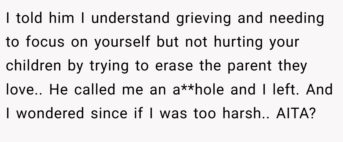I told him I understand grieving and needing to focus on yourself but not hurting your children by trying to erase the parent they love.. He called me an a**hole and I left. And I wondered since if I was too harsh.. AITA?