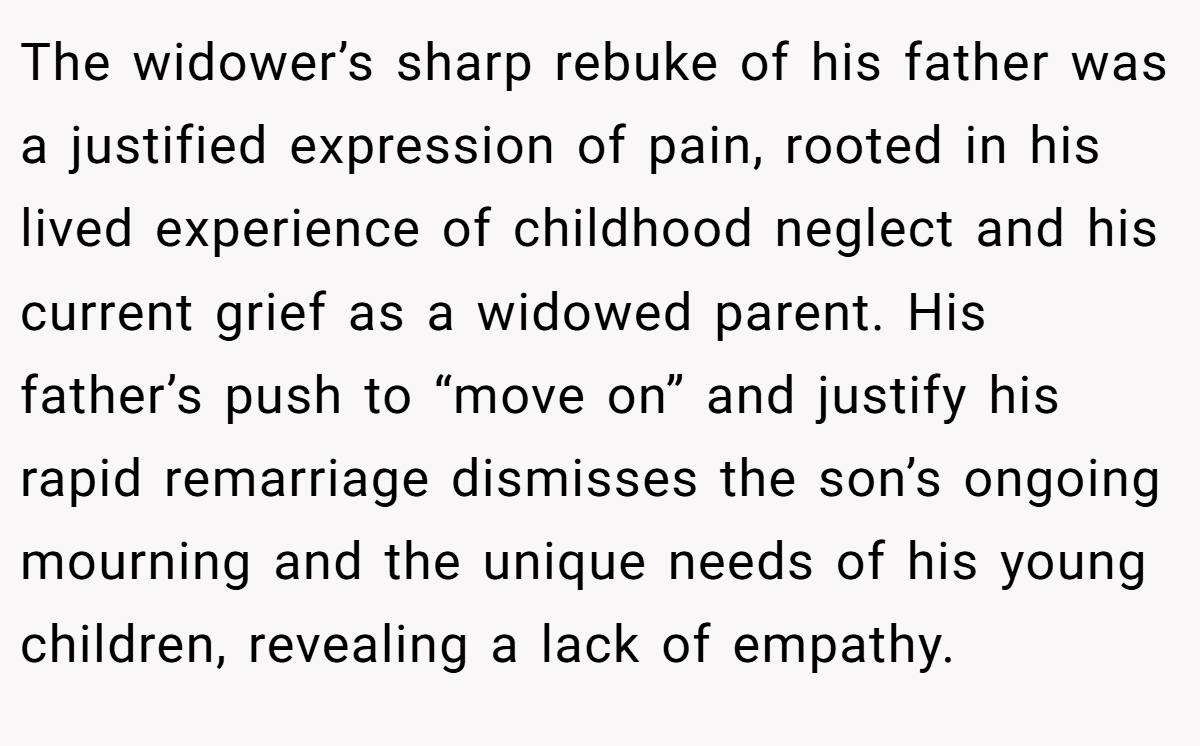 The widower’s sharp rebuke of his father was a justified expression of pain, rooted in his lived experience of childhood neglect and his current grief as a widowed parent. His father’s push to “move on” and justify his rapid remarriage dismisses the son’s ongoing mourning and the unique needs of his young children, revealing a lack of empathy.