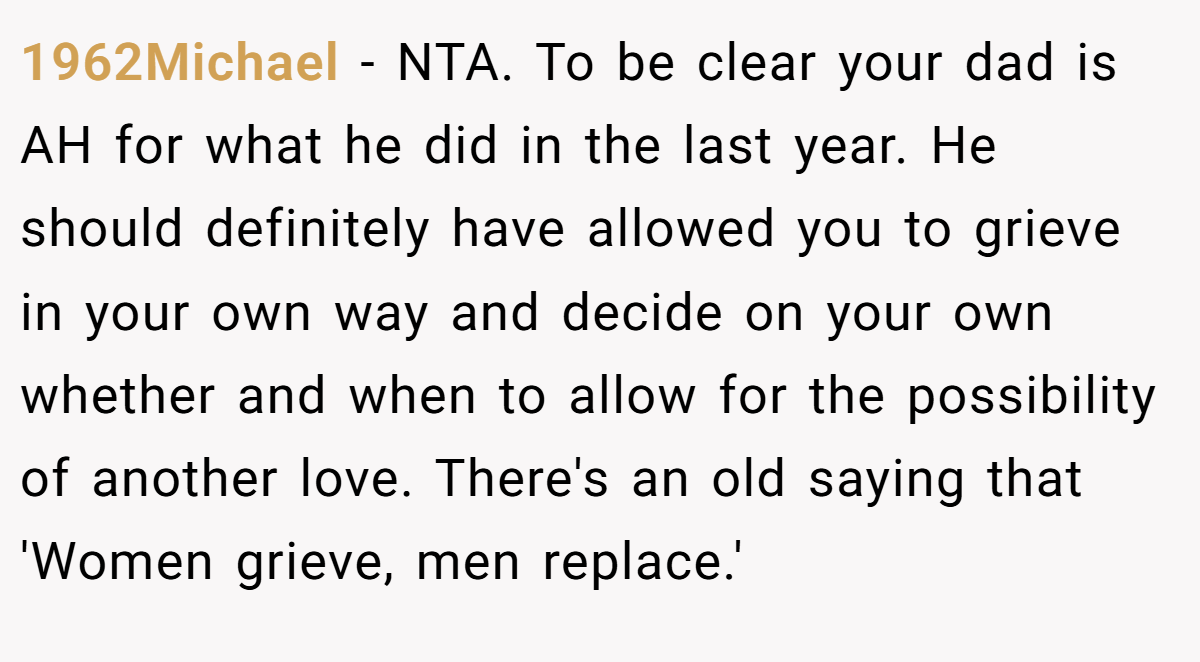 1962Michael - NTA. To be clear your dad is AH for what he did in the last year. He should definitely have allowed you to grieve in your own way and decide on your own whether and when to allow for the possibility of another love. There's an old saying that 'Women grieve, men replace.'