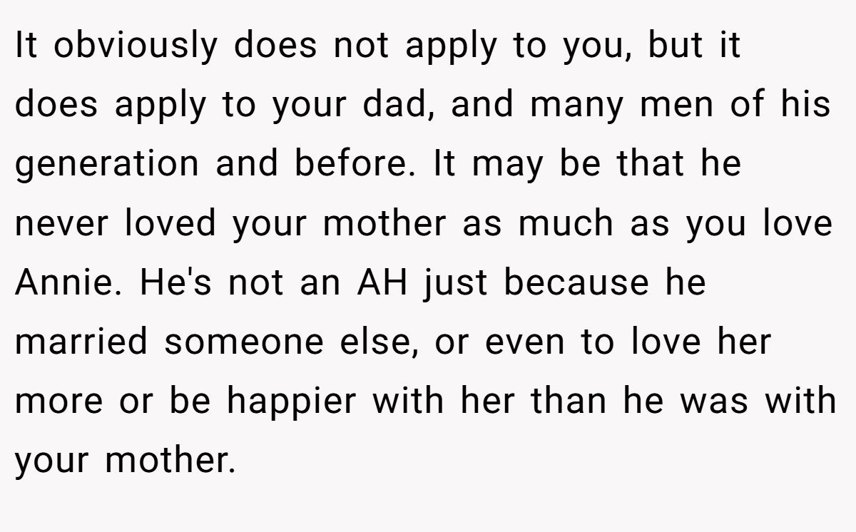 It obviously does not apply to you, but it does apply to your dad, and many men of his generation and before. It may be that he never loved your mother as much as you love Annie. He's not an AH just because he married someone else, or even to love her more or be happier with her than he was with your mother.