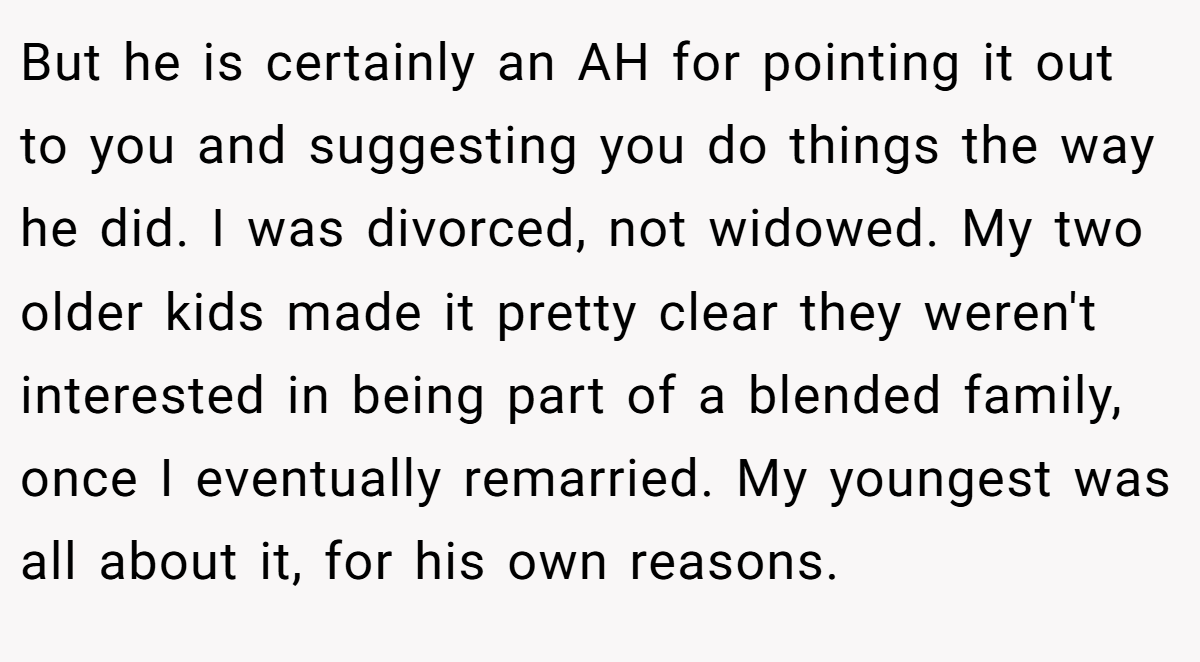 But he is certainly an AH for pointing it out to you and suggesting you do things the way he did. I was divorced, not widowed. My two older kids made it pretty clear they weren't interested in being part of a blended family, once I eventually remarried. My youngest was all about it, for his own reasons.