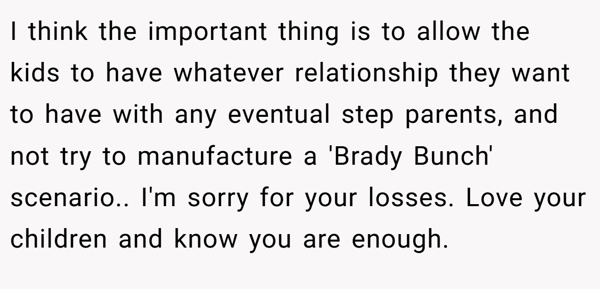 I think the important thing is to allow the kids to have whatever relationship they want to have with any eventual step parents, and not try to manufacture a 'Brady Bunch' scenario.. I'm sorry for your losses. Love your children and know you are enough.