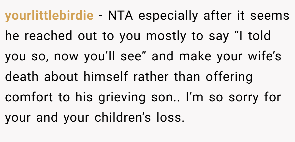 yourlittlebirdie - NTA especially after it seems he reached out to you mostly to say “I told you so, now you’ll see” and make your wife’s death about himself rather than offering comfort to his grieving son.. I’m so sorry for your and your children’s loss.