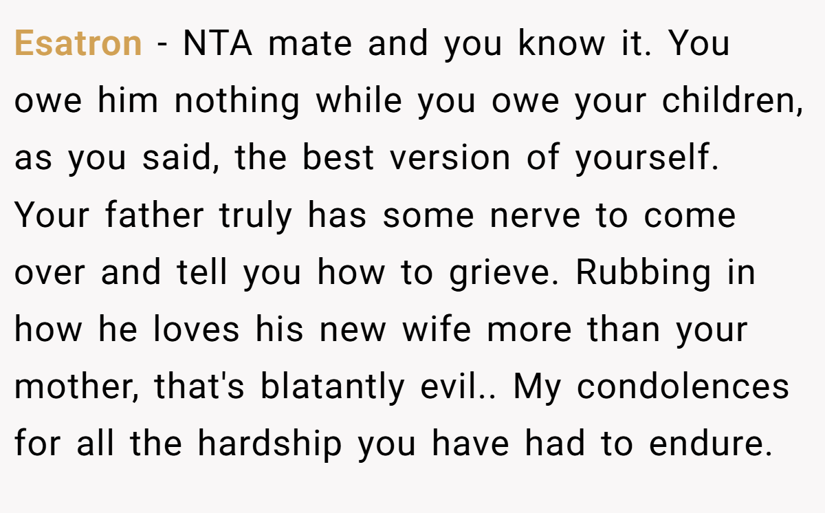Esatron - NTA mate and you know it. You owe him nothing while you owe your children, as you said, the best version of yourself. Your father truly has some nerve to come over and tell you how to grieve. Rubbing in how he loves his new wife more than your mother, that's blatantly evil.. My condolences for all the hardship you have had to endure.