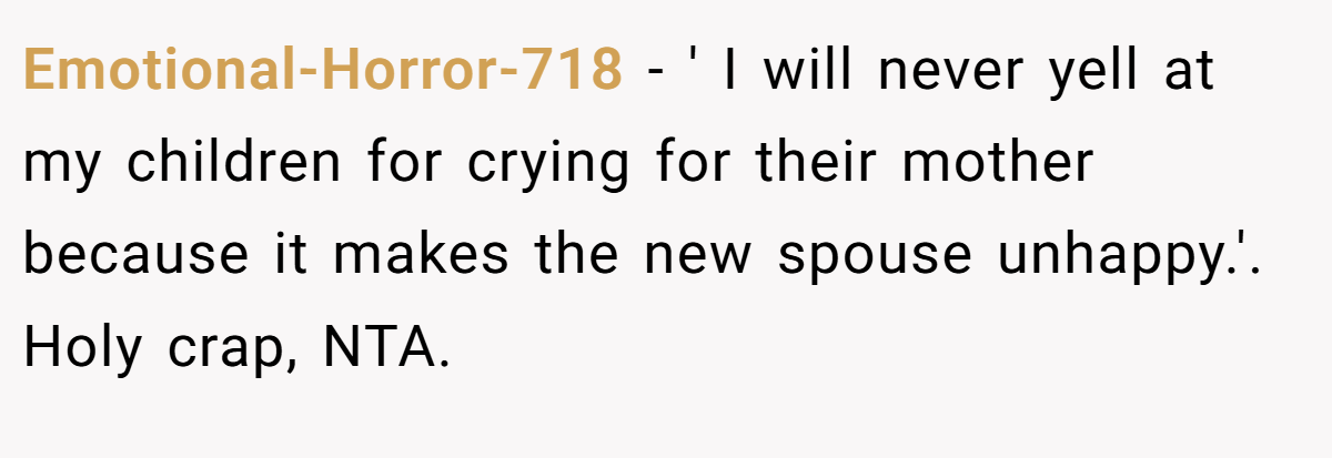 Emotional-Horror-718 - ' I will never yell at my children for crying for their mother because it makes the new spouse unhappy.'. Holy crap, NTA.