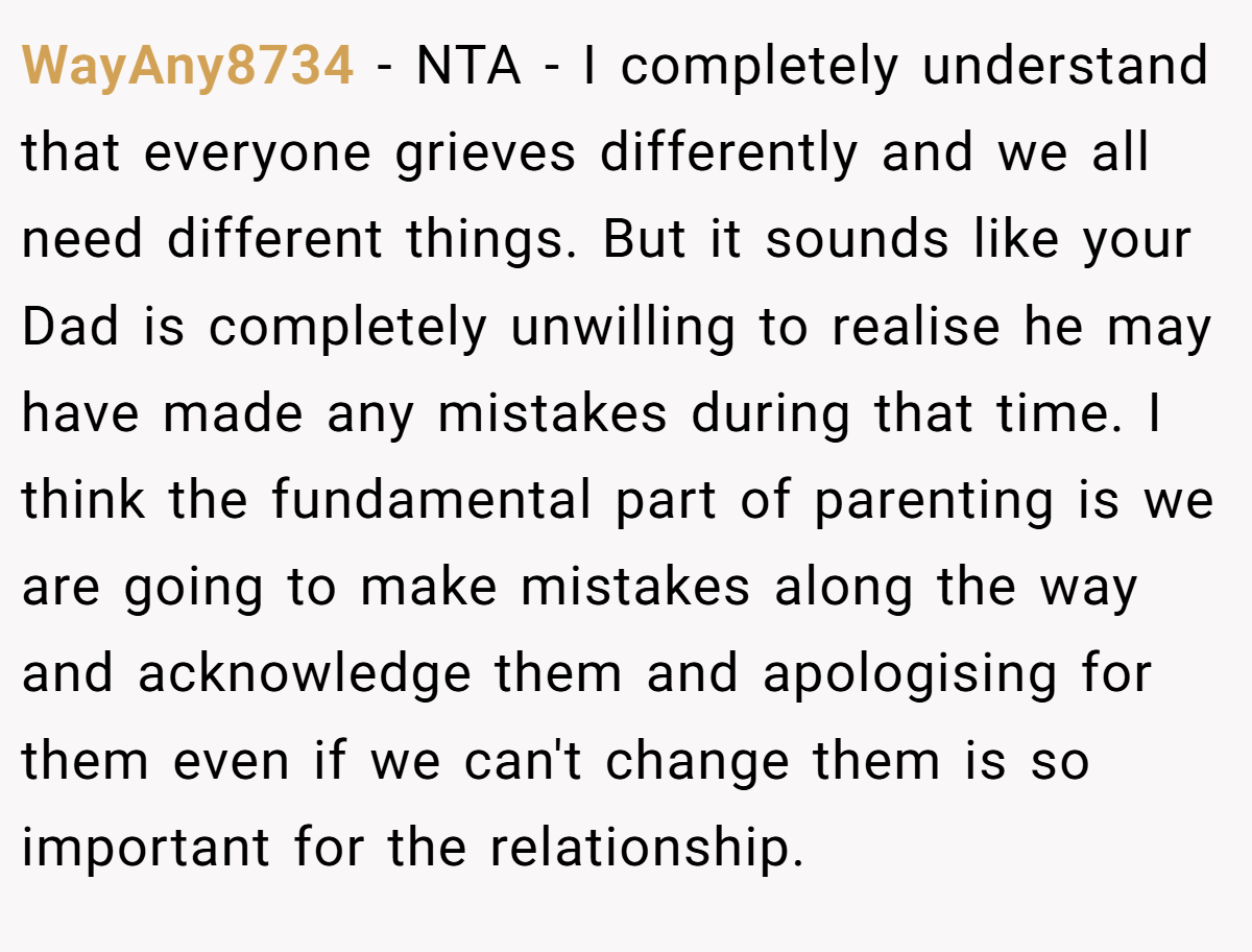 WayAny8734 - NTA - I completely understand that everyone grieves differently and we all need different things. But it sounds like your Dad is completely unwilling to realise he may have made any mistakes during that time. I think the fundamental part of parenting is we are going to make mistakes along the way and acknowledge them and apologising for them even if we can't change them is so important for the relationship.