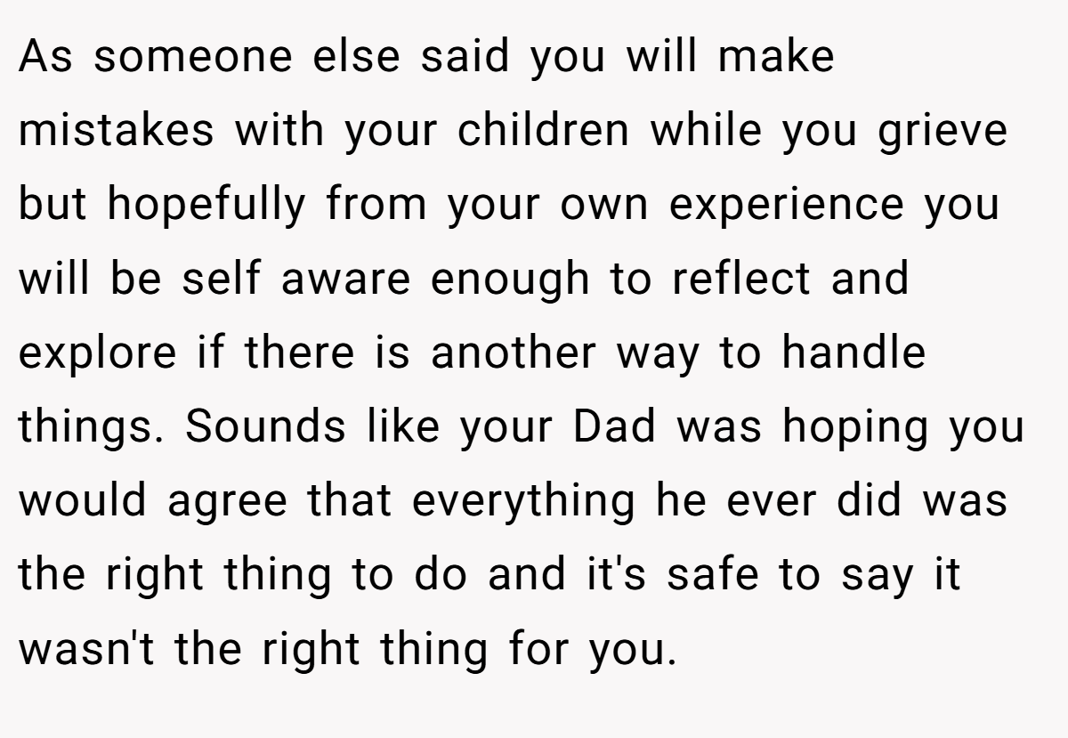 As someone else said you will make mistakes with your children while you grieve but hopefully from your own experience you will be self aware enough to reflect and explore if there is another way to handle things. Sounds like your Dad was hoping you would agree that everything he ever did was the right thing to do and it's safe to say it wasn't the right thing for you.
