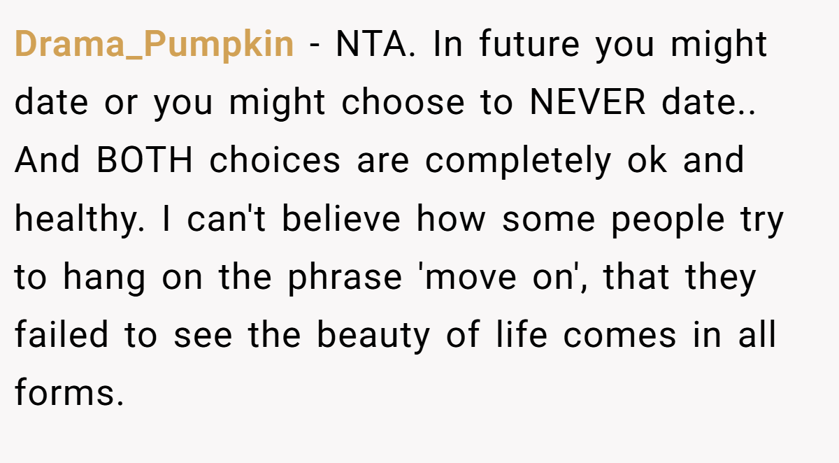 Drama_Pumpkin - NTA. In future you might date or you might choose to NEVER date.. And BOTH choices are completely ok and healthy. I can't believe how some people try to hang on the phrase 'move on', that they failed to see the beauty of life comes in all forms.