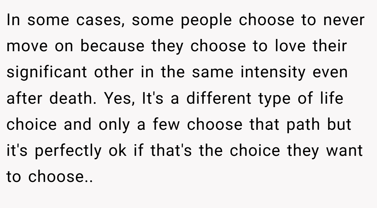 In some cases, some people choose to never move on because they choose to love their significant other in the same intensity even after death. Yes, It's a different type of life choice and only a few choose that path but it's perfectly ok if that's the choice they want to choose..
