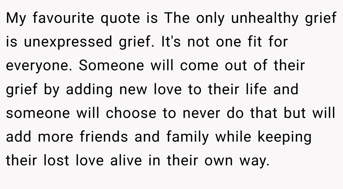 My favourite quote is The only unhealthy grief is unexpressed grief. It's not one fit for everyone. Someone will come out of their grief by adding new love to their life and someone will choose to never do that but will add more friends and family while keeping their lost love alive in their own way.
